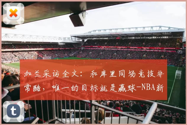 加兰采访全文：和库里同场竞技非常酷，唯一的目标就是赢球-NBA新闻