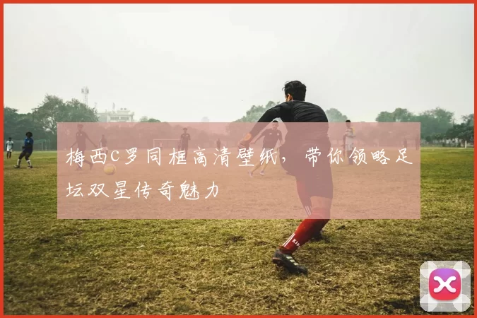 梅西c罗同框高清壁纸，带你领略足坛双星传奇魅力