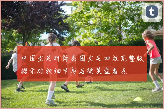 中国女足对阵美国女足回放完整版揭示对抗细节与后续复盘看点