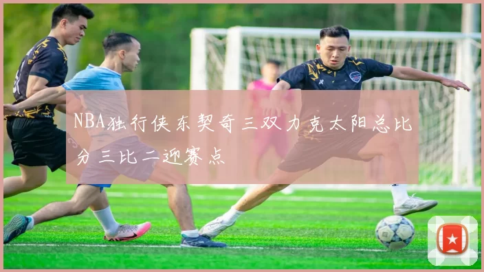 NBA独行侠东契奇三双力克太阳总比分三比二迎赛点