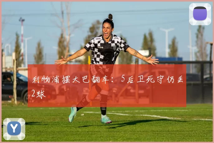 利物浦摆大巴翻车：5后卫死守仍丢2球