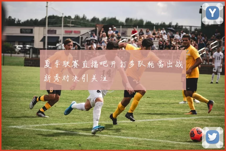 夏季联赛直播吧开打多队轮番出战新秀对决引关注