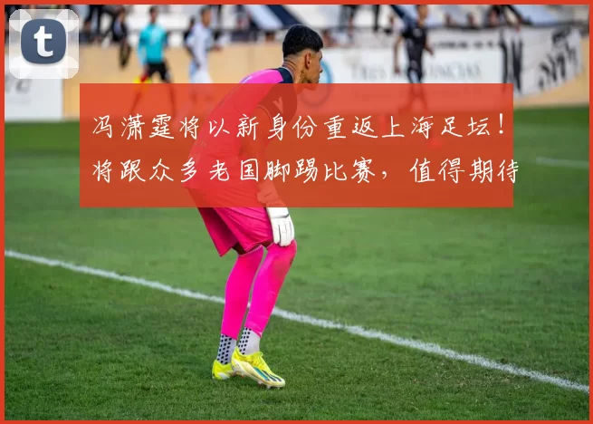 冯潇霆将以新身份重返上海足坛！将跟众多老国脚踢比赛，值得期待