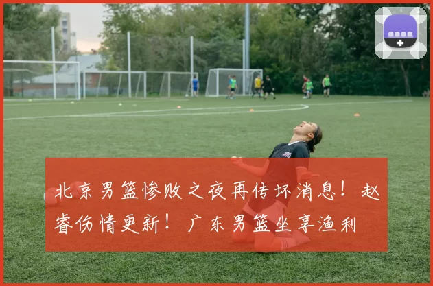 北京男篮惨败之夜再传坏消息！赵睿伤情更新！广东男篮坐享渔利