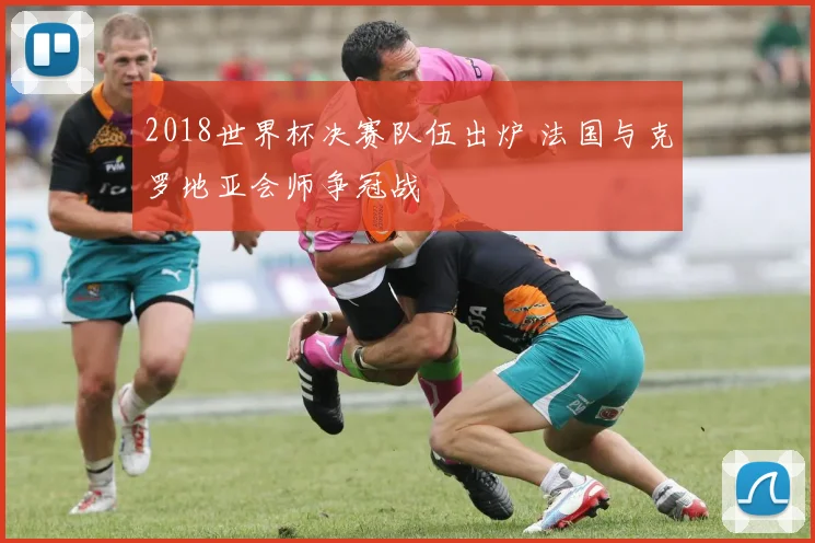 2018世界杯决赛队伍出炉 法国与克罗地亚会师争冠战