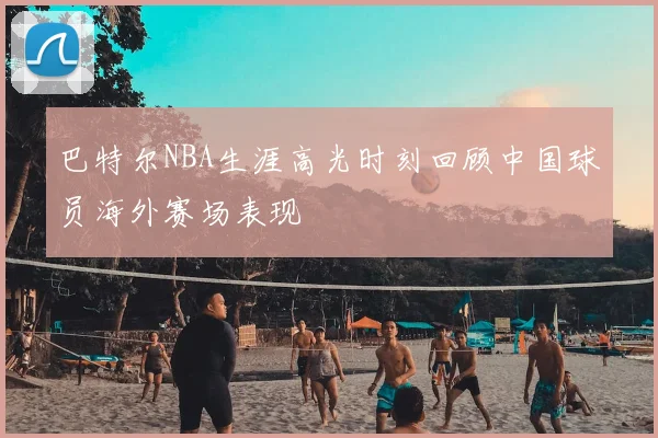 巴特尔NBA生涯高光时刻回顾中国球员海外赛场表现