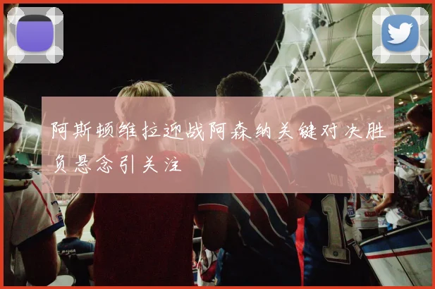 阿斯顿维拉迎战阿森纳关键对决胜负悬念引关注