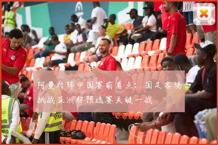 阿曼对阵中国赛前看点:国足客场挑战亚洲杯预选赛关键一战