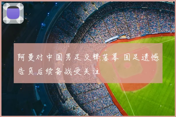 阿曼对中国男足交锋落幕 国足遗憾告负后续备战受关注