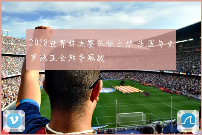 2018世界杯决赛队伍出炉 法国与克罗地亚会师争冠战