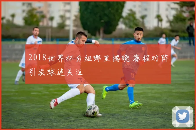 2018世界杯分组哪里揭晓 赛程对阵引发球迷关注