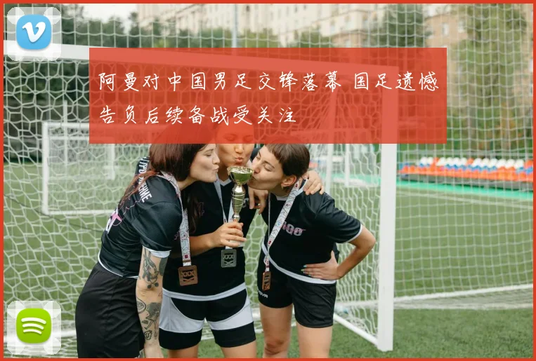 阿曼对中国男足交锋落幕 国足遗憾告负后续备战受关注