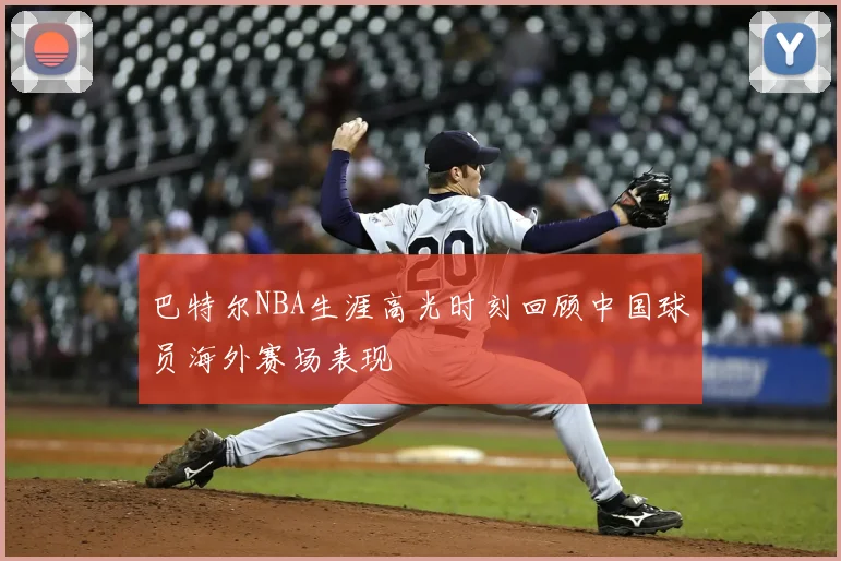巴特尔NBA生涯高光时刻回顾中国球员海外赛场表现