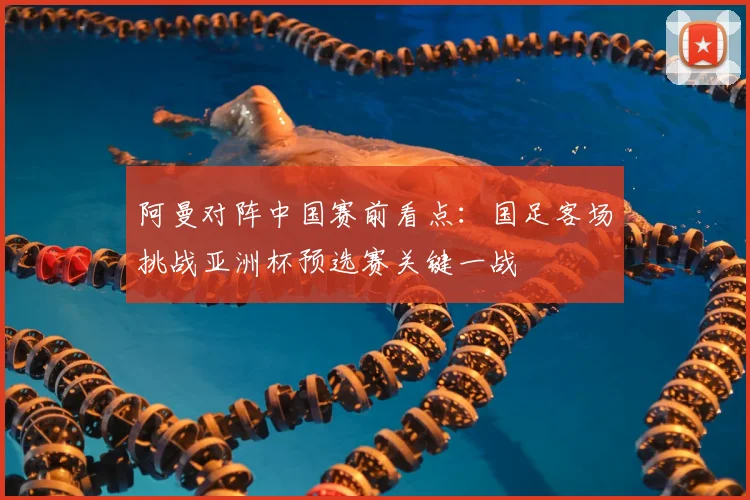 阿曼对阵中国赛前看点:国足客场挑战亚洲杯预选赛关键一战